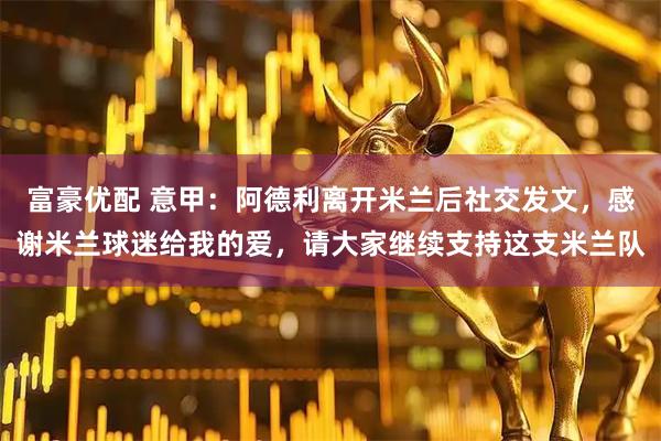 富豪优配 意甲：阿德利离开米兰后社交发文，感谢米兰球迷给我的爱，请大家继续支持这支米兰队