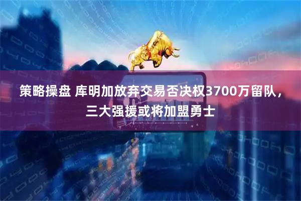 策略操盘 库明加放弃交易否决权3700万留队，三大强援或将加盟勇士