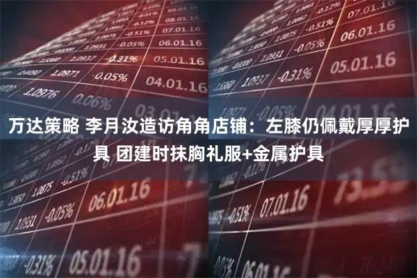 万达策略 李月汝造访角角店铺：左膝仍佩戴厚厚护具 团建时抹胸礼服+金属护具