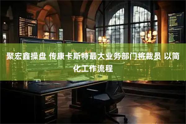 聚宏鑫操盘 传康卡斯特最大业务部门将裁员 以简化工作流程