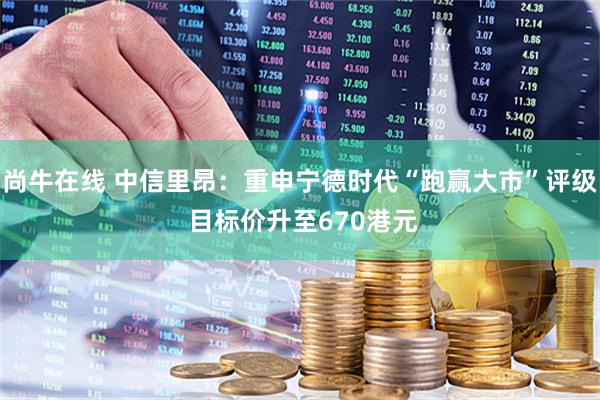 尚牛在线 中信里昂：重申宁德时代“跑赢大市”评级 目标价升至670港元