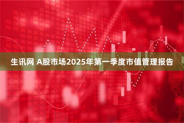 生讯网 A股市场2025年第一季度市值管理报告