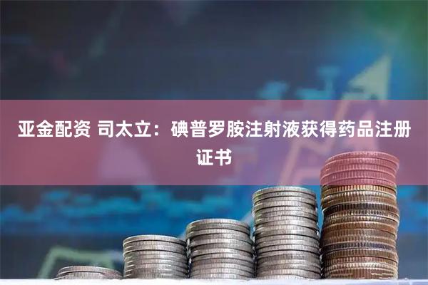 亚金配资 司太立：碘普罗胺注射液获得药品注册证书