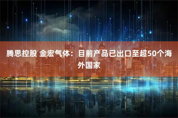 腾思控股 金宏气体：目前产品已出口至超50个海外国家