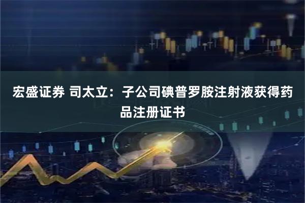 宏盛证券 司太立：子公司碘普罗胺注射液获得药品注册证书