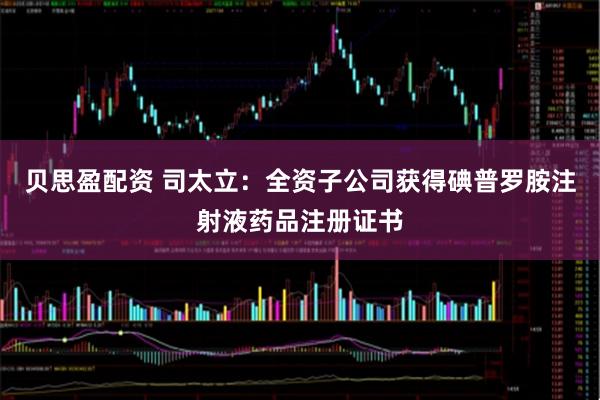 贝思盈配资 司太立：全资子公司获得碘普罗胺注射液药品注册证书
