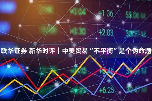 联华证券 新华时评｜中美贸易“不平衡”是个伪命题