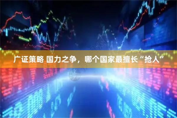 广证策略 国力之争，哪个国家最擅长“抢人”