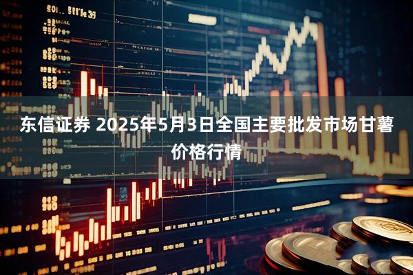 东信证券 2025年5月3日全国主要批发市场甘薯价格行情