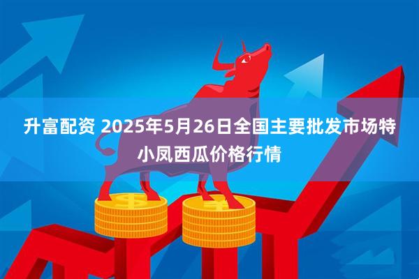 升富配资 2025年5月26日全国主要批发市场特小凤西瓜价格行情