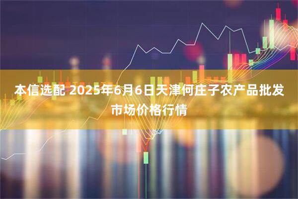 本信选配 2025年6月6日天津何庄子农产品批发市场价格行情