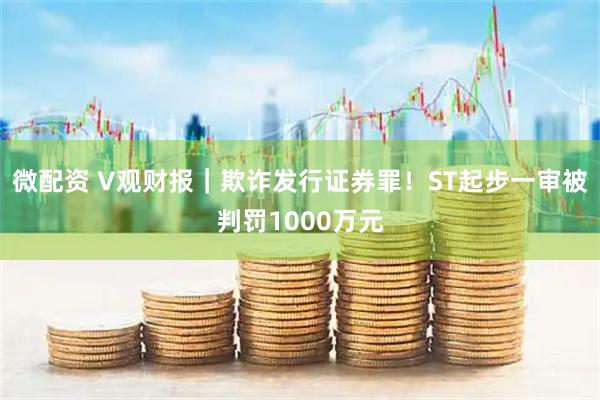 微配资 V观财报｜欺诈发行证券罪！ST起步一审被判罚1000万元