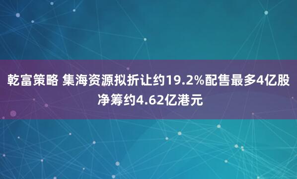乾富策略 集海资源拟折让约19.2%配售最多4亿股 净筹约4.62亿港元