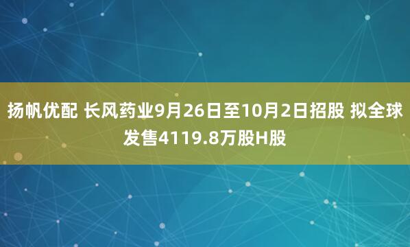 扬帆优配 长风药业9月26日至10月2日招股 拟全球发售4119.8万股H股