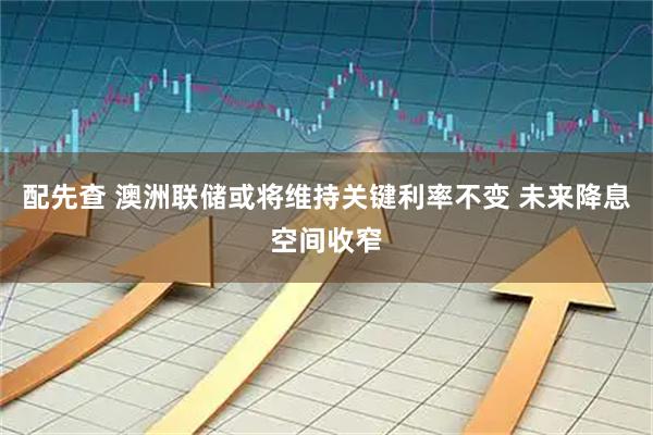 配先查 澳洲联储或将维持关键利率不变 未来降息空间收窄