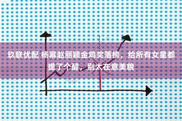 玖联优配 杨幂赵丽颖金鸡奖落榜，给所有女星都提了个醒，别太在意美貌