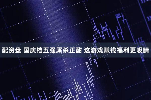 配资盘 国庆档五强厮杀正酣 这游戏赚钱福利更吸睛