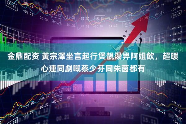 金鼎配资 黃宗澤坐言起行煲靚湯畀阿姐飲，超暖心連同劇嘅蔡少芬同朱茵都有
