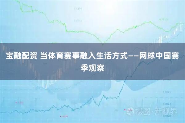宝融配资 当体育赛事融入生活方式——网球中国赛季观察