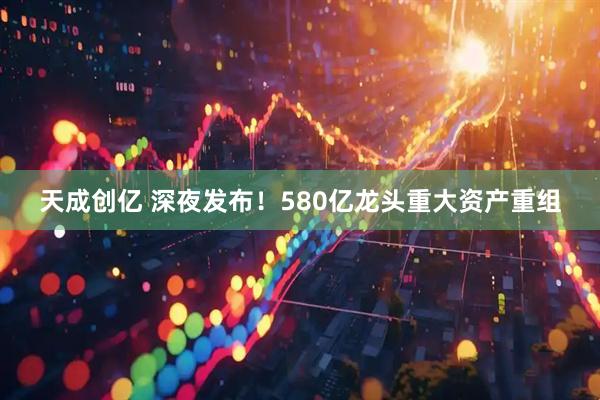 天成创亿 深夜发布!580亿龙头重大资产重组