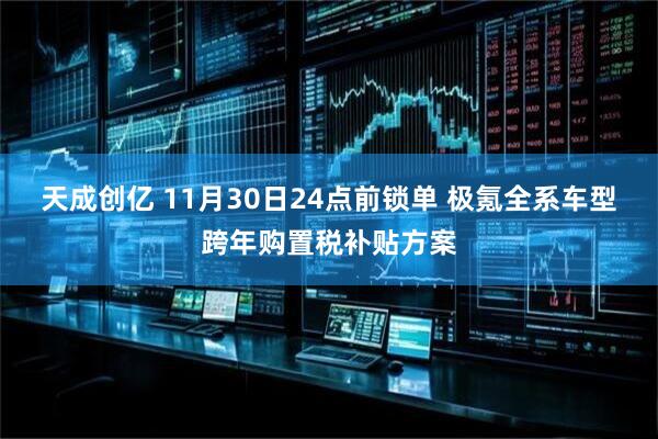 天成创亿 11月30日24点前锁单 极氪全系车型跨年购置税补贴方案