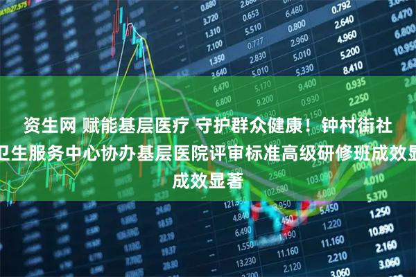 资生网 赋能基层医疗 守护群众健康!钟村街社区卫生服务中心协办基层医院评审标准高级研修班成效显著