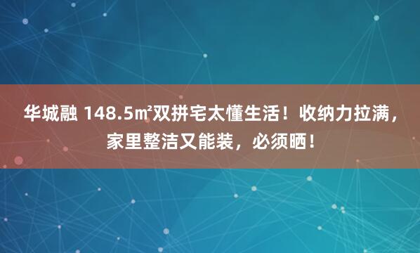 华城融 148.5㎡双拼宅太懂生活！收纳力拉满，家里整洁又能装，必须晒！