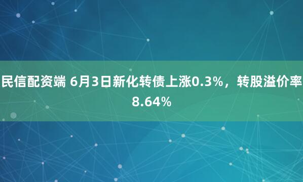 民信配资端 6月3日新化转债上涨0.3%,转股溢价率8.64%