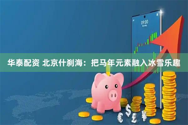 华泰配资 北京什刹海:把马年元素融入冰雪乐趣
