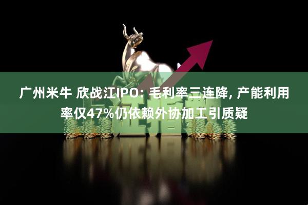 广州米牛 欣战江IPO: 毛利率三连降, 产能利用率仅47%仍依赖外协加工引质疑