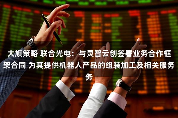 大旗策略 联合光电：与灵智云创签署业务合作框架合同 为其提供机器人产品的组装加工及相关服务