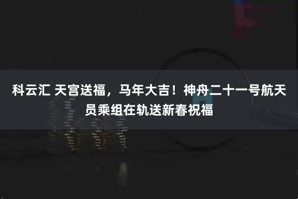 科云汇 天宫送福，马年大吉！神舟二十一号航天员乘组在轨送新春祝福