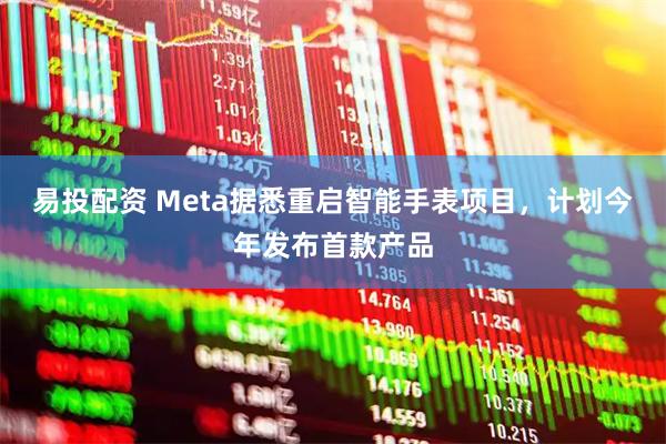 易投配资 Meta据悉重启智能手表项目，计划今年发布首款产品