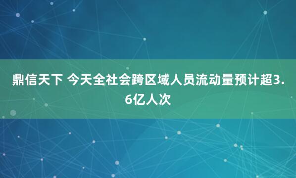 鼎信天下 今天全社会跨区域人员流动量预计超3.6亿人次