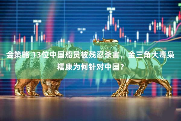 金策略 13位中国船员被残忍杀害，金三角大毒枭糯康为何针对中国？