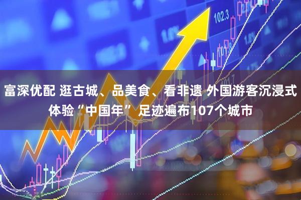 富深优配 逛古城、品美食、看非遗 外国游客沉浸式体验“中国年” 足迹遍布107个城市