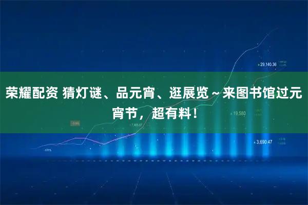 荣耀配资 猜灯谜、品元宵、逛展览～来图书馆过元宵节，超有料！