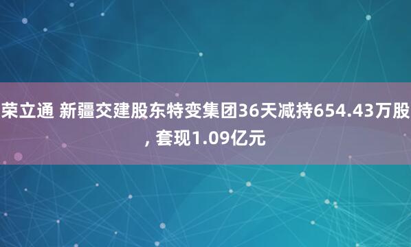 荣立通 新疆交建股东特变集团36天减持654.43万股, 套现1.09亿元