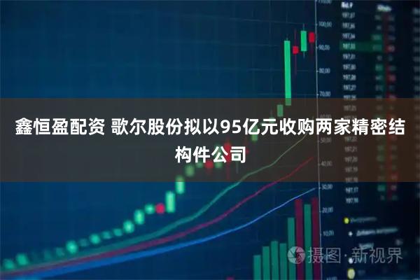 鑫恒盈配资 歌尔股份拟以95亿元收购两家精密结构件公司