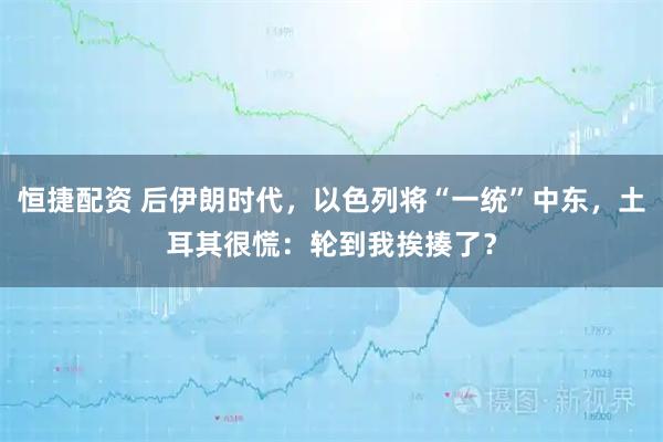恒捷配资 后伊朗时代，以色列将“一统”中东，土耳其很慌：轮到我挨揍了？