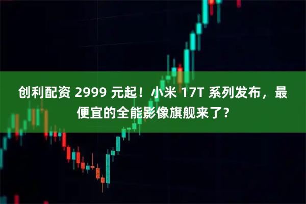 创利配资 2999 元起！小米 17T 系列发布，最便宜的全能影像旗舰来了？
