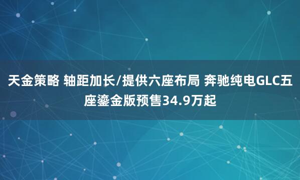 天金策略 轴距加长/提供六座布局 奔驰纯电GLC五座鎏金版预售34.9万起